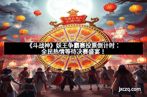 《斗战神》妖王争霸赛投票倒计时：全民热情等待决赛盛宴！